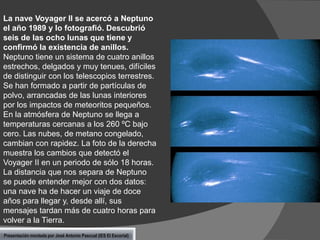 La nave Voyager II se acercó a Neptuno
el año 1989 y lo fotografió. Descubrió
seis de las ocho lunas que tiene y
confirmó la existencia de anillos.
Neptuno tiene un sistema de cuatro anillos
estrechos, delgados y muy tenues, difíciles
de distinguir con los telescopios terrestres.
Se han formado a partir de partículas de
polvo, arrancadas de las lunas interiores
por los impactos de meteoritos pequeños.
En la atmósfera de Neptuno se llega a
temperaturas cercanas a los 260 ºC bajo
cero. Las nubes, de metano congelado,
cambian con rapidez. La foto de la derecha
muestra los cambios que detectó el
Voyager II en un periodo de sólo 18 horas.
La distancia que nos separa de Neptuno
se puede entender mejor con dos datos:
una nave ha de hacer un viaje de doce
años para llegar y, desde allí, sus
mensajes tardan más de cuatro horas para
volver a la Tierra.
Presentación montada por José Antonio Pascual (IES El Escorial)

 