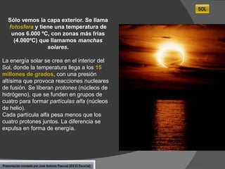 SOL

Sólo vemos la capa exterior. Se llama
fotosfera y tiene una temperatura de
unos 6.000 ºC, con zonas más frías
(4.000ºC) que llamamos manchas
solares.
La energía solar se crea en el interior del
Sol, donde la temperatura llega a los 15
millones de grados, con una presión
altísima que provoca reacciones nucleares
de fusión. Se liberan protones (núcleos de
hidrógeno), que se funden en grupos de
cuatro para formar partículas alfa (núcleos
de helio).
Cada partícula alfa pesa menos que los
cuatro protones juntos. La diferencia se
expulsa en forma de energía.

Presentación montada por José Antonio Pascual (IES El Escorial)

 