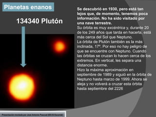 Planetas enanos

134340 Plutón

Presentación montada por José Antonio Pascual (IES El Escorial)

Se descubrió en 1930, pero está tan
lejos que, de momento, tenemos poca
información. No ha sido visitado por
una nave terrestre.
Su órbita es muy excéntrica y, durante 20
de los 249 años que tarda en hacerla, está
más cerca del Sol que Neptuno.
La órbita de Plutón también es la más
inclinada, 17º. Por eso no hay peligro de
que se encuentre con Neptuno. Cuando
las órbitas se cruzan lo hacen cerca de los
extremos. En vertical, les separa una
distancia enorme.
Hizo la máxima aproximación en
septiembre de 1989 y siguió en la órbita de
Neptuno hasta marzo de 1999. Ahora se
aleja y no volverá a cruzar esta órbita
hasta septiembre del 2226

 