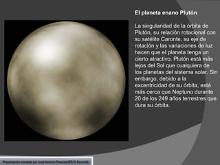 El planeta enano Plutón

La singularidad de la órbita de
Plutón, su relación rotacional con
su satélite Caronte, su eje de
rotación y las variaciones de luz
hacen que el planeta tenga un
cierto atractivo. Plutón está más
lejos del Sol que cualquiera de
los planetas del sistema solar. Sin
embargo, debido a la
excentricidad de su órbita, está
más cerca que Neptuno durante
20 de los 249 años terrestres que
dura su órbita.

Presentación montada por José Antonio Pascual (IES El Escorial)

 