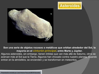 Asteroides

Son una serie de objetos rocosos o metálicos que orbitan alrededor del Sol, la
mayoría en el cinturón principal, entre Marte y Júpiter.
Algunos asteroides, sin embargo, tienen órbitas que van más allá de Saturno, otros se
acercan más al Sol que la Tierra. Algunos han chocado contra nuestro planeta. Cuando
entran en la atmósfera, se encienden y se transforman en meteoritos.

Presentación montada por José Antonio Pascual (IES El Escorial)

 