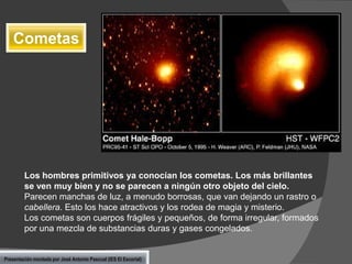 Cometas

Los hombres primitivos ya conocían los cometas. Los más brillantes
se ven muy bien y no se parecen a ningún otro objeto del cielo.
Parecen manchas de luz, a menudo borrosas, que van dejando un rastro o
cabellera. Esto los hace atractivos y los rodea de magia y misterio.
Los cometas son cuerpos frágiles y pequeños, de forma irregular, formados
por una mezcla de substancias duras y gases congelados.

Presentación montada por José Antonio Pascual (IES El Escorial)

 