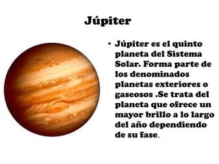 Júpiter
   ●   Júpiter es el quinto
       planeta del Sistema
       Solar. Forma parte de
       los denominados
       planetas exteriores o
       gaseosos .Se trata del
       planeta que ofrece un
       mayor brillo a lo largo
       del año dependiendo
       de su fase.
 