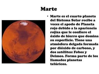 Marte
 ●   Marte es el cuarto planeta
     del Sistema Solar recibe a
     veces el apodo de Planeta
     rojo debido a la apariencia
     rojiza que le confiere el
     óxido de hierro que domina
     su superficie. Tiene una
     atmósfera delgada formada
     por dióxido de carbono, y
     dos satélites: Fobos y
     Deimos. Forma parte de los
     llamados planetas
     telúricos.
 