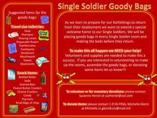 Suggested items for the
     goody bags:
                           As we start to prepare for our Battlekings to return
 Travel size toiletries:   from their deployment we want to extend a special
          Soap               welcome home to our Single Soldiers. We will be
        Shampoo
     Shaving cream         placing goody bags in every Single Soldier room and
    Disposable Razors              making the beds before they return.
      Toothbrushes
       Toothpaste
       Deodorant
                                To make this all happen we NEED your help!
       Mouthwash             Volunteers and supplies are needed to make this a
         Towels            success. If you are interested in volunteering to make
       Washcloths           up the rooms, assemble the goody bags, or donating
                                         some items let us know!!!
     Snack items:
      Bottled Water
           Soda
      Granola Bars
  Peanut Butter Crackers
     Cheese Crackers         To volunteer or for monetary donations: please contact
          Candy                       Suzanne Hertel at suehertel@aol.com
        Pop tarts
    Small Bags of chips    To donate items: please contact 1-9 FA FRSA, Michelle Glenn
                                        at Michelle.m.glenn8.civ@mail.mil
 