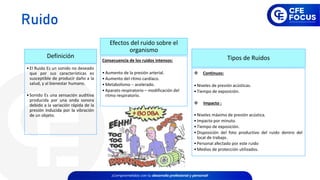 •El Ruido Es un sonido no deseado
que por sus características es
susceptible de producir daño a la
salud, y al bienestar humano.
•Sonido Es una sensación auditiva
producida por una onda sonora
debido a la variación rápida de la
presión inducida por la vibración
de un objeto.
Definición
Consecuencia de los ruidos intensos:
•Aumento de la presión arterial.
•Aumento del ritmo cardíaco.
•Metabolismo – acelerado.
•Aparato respiratorio – modificación del
ritmo respiratorio.
Efectos del ruido sobre el
organismo
❖ Continuos:
•Niveles de presión acústicas.
•Tiempo de exposición.
❖ Impacto :
•Niveles máximo de presión acústica.
•Impacto por minuto.
•Tiempo de exposición.
•Disposición del foto productivo del ruido dentro del
local de trabajo.
•Personal afectado por este ruido
•Medios de protección utilizados.
Tipos de Ruidos
Ruido
 