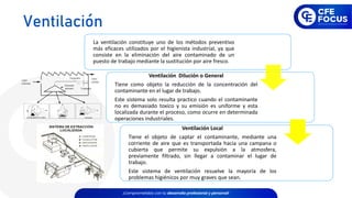 La ventilación constituye uno de los métodos preventivo
más eficaces utilizados por el higienista industrial, ya que
consiste en la eliminación del aire contaminado de un
puesto de trabajo mediante la sustitución por aire fresco.
Ventilación Dilución o General
Tiene como objeto la reducción de la concentración del
contaminante en el lugar de trabajo.
Este sistema solo resulta practico cuando el contaminante
no es demasiado toxico y su emisión es uniforme y esta
localizada durante el proceso, como ocurre en determinada
operaciones industriales.
Ventilación Local
Tiene el objeto de captar el contaminante, mediante una
corriente de aire que es transportada hacia una campana o
cubierta que permite su expulsión a la atmosfera,
previamente filtrado, sin llegar a contaminar el lugar de
trabajo.
Este sistema de ventilación resuelve la mayoría de los
problemas higiénicos por muy graves que sean.
Ventilación
 