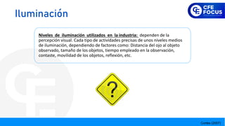 Cortés (2007)
Niveles de iluminación utilizados en la industria: dependen de la
percepción visual. Cada tipo de actividades precisas de unos niveles medios
de iluminación, dependiendo de factores como: Distancia del ojo al objeto
observado, tamaño de los objetos, tiempo empleado en la observación,
contaste, movilidad de los objetos, reflexión, etc.
Iluminación
 