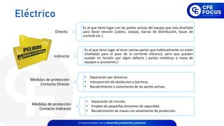 Directo
Es el que tiene lugar con las partes activas del equipo que esta diseñada
para llevar tensión (cables, clavijas, barras de distribución, bases de
enchufe etc.)
Indirecto
Es el que tiene lugar al tocar ciertas partes que habitualmente no están
diseñadas para el paso de la corriente eléctrica, pero que pueden
quedar en tensión por algún defecto ( partes metálicas o masa de
equipos o accesorios.)
Medidas de protección
Contacto Directo
• Separación por distancia.
• Interposición de obstáculos o barreras.
• Recubrimiento o aislamiento de las partes activas.
Medidas de protección
Contacto Indirecto
• Separación de circuito.
• Empleo de pequeñas tensiones de seguridad.
• Recubrimiento de masas con aislamiento de protección.
Eléctrico
 