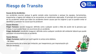 Causas de los Accidentes:
Los accidentes ocurren porque la gente comete actos incorrectos o porque los equipos, herramientas,
maquinarias o lugares de trabajo no se encuentran en condiciones adecuadas. El principio de la prevención
de los accidentes señala que todos los accidentes tienen causas que los originan y que se pueden evitar al
identificar y controlar las causas que los producen
Causas Directas:
Origen Humano: (acción insegura): definida como cualquier acción o falta de acción de la persona que
trabaja, lo que puede llevar a la ocurrencia de un accidente.
Origen Ambiental: (condición insegura): definida como cualquier condición del ambiente laboral que puede
contribuir a la ocurrencia de un accidente
Causas Básicas:
Origen Humanos: explican por qué la gente no actúa como debiera.
- No Saber:
desconocimiento de la tarea (por imitación, por inexperiencia, por improvisación y/o
falta de destreza).
Riesgo de Transito
 