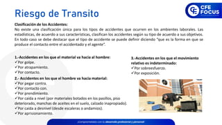 Clasificación de los Accidentes:
No existe una clasificación única para los tipos de accidentes que ocurren en los ambientes laborales. Las
estadísticas, de acuerdo a sus características, clasifican los accidentes según su tipo de acuerdo a sus objetivos.
En todo caso se debe destacar que el tipo de accidente se puede definir diciendo “que es la forma en que se
produce el contacto entre el accidentado y el agente”.
1.-Accidentes en los que el material va hacia al hombre:
✓Por golpe.
✓Por atrapamiento.
✓Por contacto.
2.- Accidentes en los que el hombre va hacia material:
✓Por pegar contra.
✓Por contacto con.
✓Por prendimiento.
✓Por caída a nivel (por materiales botados en los pasillos, piso
deteriorado, manchas de aceites en el suelo, calzado inapropiado).
✓Por caída a desnivel (desde escaleras o andamios).
✓Por aprisionamiento.
3.-Accidentes en los que el movimiento
relativo es indeterminado:
✓Por sobreesfuerzo.
✓Por exposición.
Riesgo de Transito
 