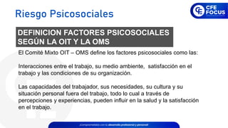 El Comité Mixto OIT – OMS define los factores psicosociales como las:
Interacciones entre el trabajo, su medio ambiente, satisfacción en el
trabajo y las condiciones de su organización.
Las capacidades del trabajador, sus necesidades, su cultura y su
situación personal fuera del trabajo, todo lo cual a través de
percepciones y experiencias, pueden influir en la salud y la satisfacción
en el trabajo.
DEFINICION FACTORES PSICOSOCIALES
SEGÚN LA OIT Y LA OMS
Riesgo Psicosociales
 