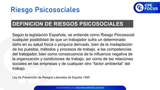 Según la legislación Española, se entiende como Riesgo Psicosocial
cualquier posibilidad de que un trabajador sufra un determinado
daño en su salud física o psíquica derivado, bien de la inadaptación
de los puestos, métodos y procesos de trabajo, a las competencias
del trabajador, bien como consecuencia de la influencia negativa de
la organización y condiciones de trabajo, así como de las relaciones
sociales en las empresas y de cualquier otro “factor ambiental” del
trabajo.
Ley de Prevención de Riesgos Laborales de España 1995
DEFINICION DE RIESGOS PSICOSOCIALES
Riesgo Psicosociales
 