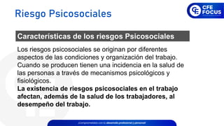 Los riesgos psicosociales se originan por diferentes
aspectos de las condiciones y organización del trabajo.
Cuando se producen tienen una incidencia en la salud de
las personas a través de mecanismos psicológicos y
fisiológicos.
La existencia de riesgos psicosociales en el trabajo
afectan, además de la salud de los trabajadores, al
desempeño del trabajo.
Características de los riesgos Psicosociales
Riesgo Psicosociales
 