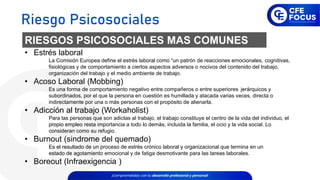 RIESGOS PSICOSOCIALES MAS COMUNES
• Estrés laboral
La Comisión Europea define el estrés laboral como “un patrón de reacciones emocionales, cognitivas,
fisiológicas y de comportamiento a ciertos aspectos adversos o nocivos del contenido del trabajo,
organización del trabajo y el medio ambiente de trabajo.
• Acoso Laboral (Mobbing)
Es una forma de comportamiento negativo entre compañeros o entre superiores jerárquicos y
subordinados, por el que la persona en cuestión es humillada y atacada varias veces, directa o
indirectamente por una o más personas con el propósito de alienarla.
• Adicción al trabajo (Workaholist)
Para las personas que son adictas al trabajo, el trabajo constituye el centro de la vida del individuo, el
propio empleo resta importancia a todo lo demás, incluida la familia, el ocio y la vida social. Lo
consideran como su refugio.
• Burnout (sindrome del quemado)
Es el resultado de un proceso de estrés crónico laboral y organizacional que termina en un
estado de agotamiento emocional y de fatiga desmotivante para las tareas laborales.
• Boreout (Infraexigencia )
Riesgo Psicosociales
 