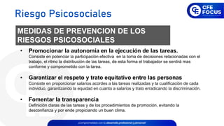 MEDIDAS DE PREVENCION DE LOS
RIESGOS PSICOSOCIALES
• Promocionar la autonomía en la ejecución de las tareas.
Consiste en potenciar la participación efectiva en la toma de decisiones relacionadas con el
trabajo, el ritmo la distribución de las tareas, de esta forma el trabajador se sentirá mas
conforme y comprometido con la tarea.
• Garantizar el respeto y trato equitativo entre las personas
Consiste en proporcionar salarios acordes a las tareas realizadas y la cualificación de cada
individuo, garantizando la equidad en cuanto a salarios y trato erradicando la discriminación.
• Fomentar la transparencia
Definición claras de las tareas y de los procedimientos de promoción, evitando la
desconfianza y por ende propiciando un buen clima.
Riesgo Psicosociales
 