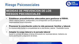 MEDIDAS DE PREVENCION DE LOS
RIESGOS PSICOSOCIALES
• Establecer procedimientos adecuados para gestionar el RRHH.
Utilizar criterios públicos, profesionales y se correspondan con los principios de
responsabilidad social corporativa.
• Promover la conciliación entre la vida personal, familiar y laboral.
Es imprescindible facilitar la compatibilidad de la vida familiar y laboral. Flexibilidad horaria.
• Adaptar la carga laboral a la jornada laboral
Ajustar la cantidad de trabajo al tiempo de duración de la jornada laboral, mediante una
buena planificación y asignación de tareas.
Riesgo Psicosociales
 