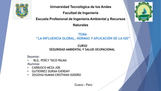 Docente:
• BLG. PERCY TACO PALMA
Alumnos:
• CARRASCO MEZA JOB
• GUTIERREZ DURAN GIEREMY
• ZEGOVIA HUMAN CRISTHIAN ISIDORO
Cusco - Perú
Universidad Tecnológica de los Andes
Facultad de Ingeniería
Escuela Profesional de Ingeniería Ambiental y Recursos
Naturales
TEMA
“LA INFLUENCIA GLOBAL, NORMAS Y APLICACIÓN DE LA ISO”
CURSO
SEGURIDAD AMBIENTAL Y SALUD OCUPACIONAL
 