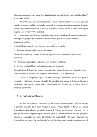 educando, seu preparo para o exercício da cidadania e sua qualificação para o trabalho. (Lei nº
9.394/1996, título II)
       Art. 5º O acesso ao ensino fundamental é direito público subjetivo, podendo qualquer
cidadão, grupo de cidadãos, associação comunitária, organização sindical, entidade de classe
ou outra legalmente constituída, e, ainda, o Ministério Público, acionar o Poder Público para
exigi-lo. (Lei nº 9.394/1996, título III)
Art. 53. A criança e o adolescente têm direito à educação, visando ao pleno desenvolvimento
de sua pessoa, preparo para o exercício da cidadania e qualificação para o trabalho,
assegurando-se-lhes:

I - igualdade de condições para o acesso e permanência na escola;

II - direito de ser respeitado por seus educadores;

III - direito de contestar critérios avaliativos, podendo recorrer às instâncias escolares
superiores;

IV - direito de organização e participação em entidades estudantis;

V - acesso à escola pública e gratuita próxima de sua residência.

Parágrafo único. É direito dos pais ou responsáveis ter ciência do processo pedagógico, bem
como participar da definição das propostas educacionais. (Lei nº 8069/1990)

       Devido às exigências legais, diversas mudanças tornaram-se necessárias para a
promoção e efetivação de uma educação de qualidade que atenda a formação técnica e
profissional, por sua vez, preparando e qualificando mão de obra para o futuro, além de
fomentar a cidadania.



    3. Serviço Social na Educação


       No final da década de 1930, o Serviço Social inicia sua inserção na Educação durante
o primeiro mandato de Getúlio Vargas. Segundo Pereira (2012) é devido ao caráter
desenvolvimentista adotado na política interna de Vargas que o mesmo cria, em 1942, o
Serviço Nacional de Aprendizagem Industrial (SENAI), tendo como um dos seus principais
intuitos a adequação da força de trabalho às necessidades do setor industrial em
desenvolvimento através da “qualificação” da mão-de-obra. Neste sentido, o assistente social
 