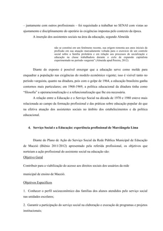 – juntamente com outros profissionais – foi requisitado a trabalhar no SENAI com vistas ao
ajustamento e disciplinamento do operário às exigências impostas pelo contexto da época.
       A inserção dos assistentes sociais na área da educação, segundo Almeida


                          não se constitui em um fenômeno recente, sua origem remonta aos anos iniciais da
                          profissão em sua atuação marcadamente voltada para o exercício de um controle
                          social sobre a família proletária e em relação aos processos de socialização e
                          educação na classe trabalhadora durante o ciclo de expansão capitalista
                          experimentado no período varguista” (Almeida apud Pereira, 2012).


       Diante do exposto é possível enxergar que a educação serve como molde para
enquadrar a população nas exigências do modelo econômico vigente; isso é visível tanto no
período varguista, quanto na ditadura, pois com o golpe de 1964, a educação brasileira ganha
contornos mais particulares; em 1968-1969, a política educacional da ditadura tinha como
“filosofia” a operaracionalização e a refuncionalização que lhe era necessária.
       A relação entre a Educação e o Serviço Social na década de 1970 e 1980 esteve mais
relacionada ao campo da formação profissional e das práticas sobre educação popular do que
na efetiva atuação dos assistentes sociais no âmbito dos estabelecimentos e da política
educacional.


    4. Serviço Social e a Educação: experiência profissional de Marciângela Lima


       Diante do Plano de Ação do Serviço Social da Rede Pública Municipal de Educação
de Maceió (Biênio 2011/2012) apresentado pela referida profissional, os objetivos que
norteiam a ação profissional do assistente social na educação são:
Objetivo Geral

Contribuir para a viabilização do acesso aos direitos sociais dos usuários da rede

municipal de ensino de Maceió.

Objetivos Específicos

1. Conhecer o perfil socioeconômico das famílias dos alunos atendidos pelo serviço social
nas unidades escolares;

2. Garantir a participação do serviço social na elaboração e execução de programas e projetos
institucionais;
 