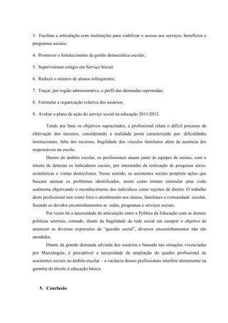 3. Facilitar a articulação com instituições para viabilizar o acesso aos serviços, benefícios e
programas sociais;

4. Promover o fortalecimento da gestão democrática escolar;

5. Supervisionar estágio em Serviço Social;

6. Reduzir o número de alunos infrequentes;

7. Traçar, por região administrativa, o perfil das demandas reprimidas;

8. Estimular a organização coletiva dos usuários;

9. Avaliar o plano de ação do serviço social na educação 2011/2012.

       Tendo por base os objetivos supracitados, a profissional relata o difícil processo de
efetivação dos mesmos, considerando a realidade posta caracterizada por: dificuldades
institucionais, falta dos recursos, fragilidade dos vínculos familiares além da ausência dos
responsáveis na escola.
       Dentro do âmbito escolar, os profissionais atuam junto às equipes de ensino, com o
intuito de detectar os indicadores sociais, por intermédio da realização de pesquisas sócio-
econômicas e visitas domiciliares. Nesse sentido, os assistentes sociais propõem ações que
buscam atenuar os problemas identificados, assim como tentam estimular uma visão
autônoma objetivando o reconhecimento dos indivíduos como sujeitos de direito. O trabalho
deste profissional tem como foco o atendimento aos alunos, familiares e comunidade escolar,
fazendo os devidos encaminhamentos as redes, programas e serviços sociais.
       Por vezes há a necessidade de articulação entre a Política da Educação com as demais
políticas setoriais, contudo, diante da fragilidade da rede social em cumprir o objetivo de
amenizar as diversas expressões da “questão social”, diversos encaminhamentos não são
atendidos.
       Diante da grande demanda advinda dos usuários e baseada nas situações vivenciadas
por Marciângela, é perceptível a necessidade de ampliação do quadro profissional de
assistentes sociais no âmbito escolar – a vacância desses profissionais interfere diretamente na
garantia do direito à educação básica.



   5. Conclusão
 