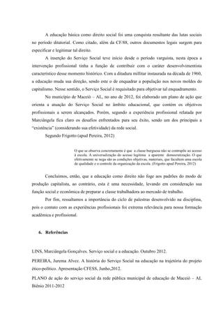 A educação básica como direito social foi uma conquista resultante das lutas sociais
no período ditatorial. Como citado, além da CF/88, outros documentos legais surgem para
especificar e legitimar tal direito.
        A inserção do Serviço Social teve início desde o período varguista, nesta época a
intervenção profissional tinha a função de contribuir com o caráter desenvolvimentista
característico desse momento histórico. Com a ditadura millitar instaurada na década de 1960,
a educação muda sua direção, sendo este o de enquadrar a população nos novos moldes do
capitalismo. Nesse sentido, o Serviço Social é requisitado para objetivar tal enquadramento.
        No município de Maceió – AL, no ano de 2012, foi elaborado um plano de ação que
orienta a atuação do Serviço Social no âmbito educacional, que contém os objetivos
profissionais a serem alcançados. Porém, segundo a experiência profissional relatada por
Marciângela fica claro os desafios enfrentados para seu êxito, sendo um dos principais a
“existência” (considerando sua efetividade) da rede social.
        Segundo Frigotto (apud Pereira, 2012)


                         O que se observa concretamente é que a classe burguesa não se contrapõe ao acesso
                         à escola. A universalização do acesso legitima a aparente democratização. O que
                         efetivamente se nega são as condições objetivas, materiais, que facultem uma escola
                         de qualidade e o controle da organização da escola. (Frigotto apud Pereira, 2012)


        Concluimos, então, que a educação como direito não foge aos padrões do modo de
produção capitalista, ao contrário, esta é uma necessidade, levando em consideração sua
função social e econômica de preparar a classe trabalhadora ao mercado de trabalho.
        Por fim, ressaltamos a importância do ciclo de palestras desenvolvido na disciplina,
pois o contato com as experiências profissionais foi extrema relevância para nossa formação
acadêmica e profissional.


    6. Referências



LINS, Marciângela Gonçalves. Serviço social e a educação. Outubro 2012.

PEREIRA, Jurema Alvez. A história do Serviço Social na educação na trajetória do projeto
ético-político. Apresentação CFESS, Junho,2012.

PLANO de ação do serviço social da rede pública municipal de educação de Maceió – AL
Biênio 2011-2012
 