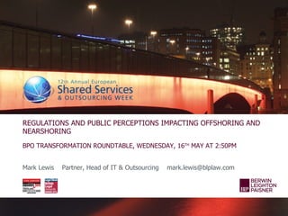 REGULATIONS AND PUBLIC PERCEPTIONS IMPACTING OFFSHORING AND
NEARSHORING
BPO TRANSFORMATION ROUNDTABLE, WEDNESDAY, 16TH MAY AT 2:50PM


Mark Lewis   Partner, Head of IT & Outsourcing   mark.lewis@blplaw.com
 