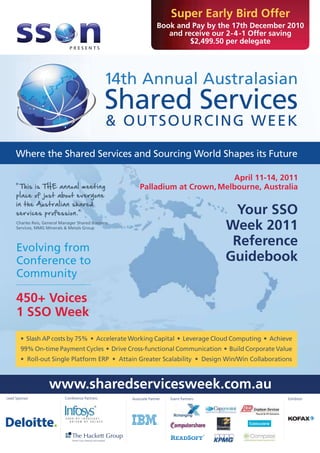 Super Early Bird Offer
                                                             Book and Pay by the 17th December 2010
                                                                and receive our 2-4 -1 Offer saving
                                                                      $2,499.50 per delegate




                                           14th



     Where the Shared Services and Sourcing World Shapes its Future

                                                                         April 11-14, 2011
                                                  Palladium at Crown, Melbourne, Australia


                                                                                    Your SSO
                                                                                   Week 2011
     Evolving from
                                                                                    Reference
     Conference to                                                                 Guidebook
     Community

     450+ Voices
     1 SSO Week
       • Slash AP costs by 75% • Accelerate Working Capital • Leverage Cloud Computing • Achieve
       99% On-time Payment Cycles • Drive Cross-functional Communication • Build Corporate Value
       • Roll-out Single Platform ERP • Attain Greater Scalability • Design Win/Win Collaborations



                www.sharedservicesweek.com.au
Lead Sponsor         Conference Partners      Associate Partner   Event Partners                Exhibitor
 
