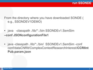 run SSONDE



From the directory where you have downloaded SONDE (
  e.g., SSONDEV1DEMO)

• java -classpath ./lib/*:./bin SSONDEv1.SemSim
–conf JSONconfigurationFile1

• java -classpath ./lib/*:./bin/ SSONDEv1.SemSim -conf
  conf/dataCNRIt/ComplexContextResearchInterest/CCRIInt
  Pub.param.json




Riccardo Albertoni                                        12
 