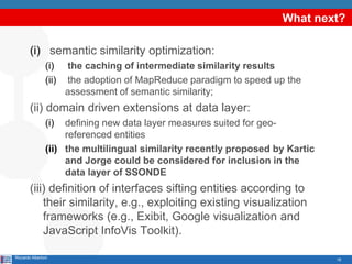 What next?

        (i) semantic similarity optimization:
                (i)    the caching of intermediate similarity results
                (ii)   the adoption of MapReduce paradigm to speed up the
                       assessment of semantic similarity;
        (ii) domain driven extensions at data layer:
                (i)  defining new data layer measures suited for geo-
                     referenced entities
                (ii) the multilingual similarity recently proposed by Kartic
                     and Jorge could be considered for inclusion in the
                     data layer of SSONDE
        (iii) definition of interfaces sifting entities according to
            their similarity, e.g., exploiting existing visualization
            frameworks (e.g., Exibit, Google visualization and
            JavaScript InfoVis Toolkit).

Riccardo Albertoni                                                             18
 