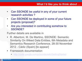 What I’d like you to think about …

        •  Can SSONDE be useful in any of your current
           research activities ?
        • Can SSONDE be deployed in some of your future
           projects (proposal)?
        • Are you interested in contributing somehow to
           SSONDE?
        Further details are available in
        • R. Albertoni, M. De Martino, SSONDE: Semantic
          Similarity On liNked Data Entities, 6th Metadata and
          Semantics Research Conference, 28-30 November
          2012 - Cádiz (Spain) [to appear]
        • Framework documentation
                     • http://code.google.com/p/ssonde/wiki/GettingStarted

Riccardo Albertoni                                                           19
 