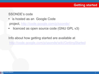 Getting started

        SSONDE’s code
        • is hosted as an Google Code
         project, http://code.google.com/p/ssonde/
        • licenced as open source code (GNU GPL v3)

        Info about how getting started are available at
         http://code.google.com/p/ssonde/wiki/GettingStarted




Riccardo Albertoni                                               3
 
