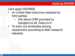 Applying SSONDE

Let’s apply SSONDE
• on Linked data resources exposed by
   third parties
     • Info about CNR provided by
         Gangemi et all, Data.cnr.it
• To work out similarities among
   researchers according to their research
   interests




                                             Date: 15/03/2012
                                                         4
 