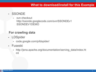 What to download/install for this Example

        - SSONDE
                     -   svn checkout
                         http://ssonde.googlecode.com/svn/SSONDEv1
                         SSONDEV1DEMO


         For crawling data
        - LDSpider
                     - code.google.com/p/ldspider/
        - Fuseski
                     - http://jena.apache.org/documentation/serving_data/index.ht
                       ml




Riccardo Albertoni                                                                  5
 