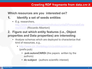 Crawling RDF fragments from data.cnr.it

        Which resources are you interested on?
        1.   Identify a set of seeds entities
                     • E.g. researchers,
                       http://www.cnr.it/ontology/cnr/individuo/unitaDiPersonaleEste
                       rno/ID226 (Riccardo Albertoni)
        2. Figure out which entity features (i.e., Object
        properties and Data properties) are interesting
                     • Analyse schemas which are deployed to characterize that
                       kind of resources, e.g.,
                         • http://www.cnr.it/ontology/cnr/pubblicazioni.owl
                           (prefix:pub)
                             • pub:autoreCNRDi (the papers written by the
                               authors)
                             • dc:subject (authors scientific interest)

Riccardo Albertoni                                                                     6
 