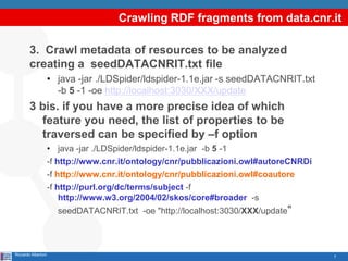 Crawling RDF fragments from data.cnr.it

        3. Crawl metadata of resources to be analyzed
        creating a seedDATACNRIT.txt file
                     • java -jar ./LDSpider/ldspider-1.1e.jar -s seedDATACNRIT.txt
                       -b 5 -1 -oe http://localhost:3030/XXX/update
        3 bis. if you have a more precise idea of which
          feature you need, the list of properties to be
          traversed can be specified by –f option
                     • java -jar ./LDSpider/ldspider-1.1e.jar -b 5 -1
                     -f http://www.cnr.it/ontology/cnr/pubblicazioni.owl#autoreCNRDi
                     -f http://www.cnr.it/ontology/cnr/pubblicazioni.owl#coautore
                     -f http://purl.org/dc/terms/subject -f
                         http://www.w3.org/2004/02/skos/core#broader -s
                       seedDATACNRIT.txt -oe "http://localhost:3030/XXX/update"



Riccardo Albertoni                                                                     7
 