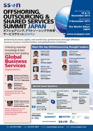 Main Conference Dates:
                                                                                                                   10 & 11
                                                                                                             November 2011
                                                                                                                          Workshop Dates:
                                                                                                          9 November 2011
                                                                                                                                   Venue:
                                                                                                          The Westin Tokyo,
                                                                                                                      Japan

                                                                                                    www.ssojapan.com

Achieving business agility and world-class performance through effective
business process transformation and globalization initiatives

Unlocking essential                   Meet the top SSO/Outsourcing thought leaders:
knowledge & best                                      Hisashi Sato                                        Jeff Howard
practices from leading                                Country CFO                                         HR Director


Global
                                                      ABB (Japan)                                         Unilever (Japan)

                                                                                                          Sebastian Henselmann

Business
                                                      Edward Hall
                                                                                                          Head of HR
                                                      CFO
                                                                                                          Bayer Japan
                                                      Amway (Japan)

Services                                              William Gill
                                                      Executive Ofﬁcer
                                                                                                          Takao Morikawa
                                                                                                          APAC Regional
organizations                                         Head of IT
                                                                                                          HR Operations Director
                                                                                                          HR Services Global
                                                      Merck (Japan)                                       HR Operations
                                                                                                          Honeywell (China)
„           Srinivas Krishna                          Kiyoshi Asaka
            Director, Global Vendor                   IT Director
            Management, Finance                       Tesco (Japan)
            Operations, Microsoft

„           Nobuharu
            Aoshima
            Finance Director
                                      Special Guest Speakers:
            Microsoft (Japan)
Understand Microsoft’s                        Eric Huang                               Fernando Iglesia                   Sunil Khatri
                                              Vice President                           CIO                                IT Director
remarkable journey – One                      Genpact China                            Standard                           Amway Japan
Finance                                                                                Chartered Bank
                                              Arif Iqball                              (Japan)                            Koji Miwa
                                              Finance Director,                                                           Partner
                                              Becton Dickinson                         David Nichols                      Deloitte
„           Ralph Geertsema                   and Company                              Managing Director &                Tohmatsu
            Director Global Finance           (Japan)                                  Chief Operating                    (Japan)
            Transformation                                                             Ofﬁcer
            British Telecom (UK)              Samuel Hur                               Invesco Asset
                                              VP Asia Paciﬁc/                          Management (Japan)
Master global end-to-end                      Japan, GBS, HP
process initiatives and
multi-sourcing patterns with
                                      Platinum sponsor:           Gold sponsor:                               Sponsors:
British Telecom



                                                          Researched & Developed By:



    Tel: +65 6722 9388 • Fax: +65 6720 3804 • Email: enquiry@iqpc.com.sg • Web: www.ssojapan.com
 