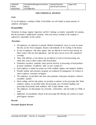 LYALLPUR
FOOD
INDUSTRIES
FoodSafety ManagementSystem
Manual
ISO22000:2015
StandardSanitary
OperatingProcedures
Page 3 of 8
Issue Date:01.07.2019 Rev.No.- A IssuedBy: ApprovedBy:
SOP-2 PERSONAL HYGIENE
Goal:
To see all employees working in Daily Foods (India) are well trained in proper practice of
sanitation and hygiene
Responsibility:
Production In charge, hygiene Supervisor and Q.C. Incharge are mainly responsible for ensuring
that the procedure is implemented properly. And every person working in the company is
collectively responsible for this activity.
Procedure:
 All employees are subjected to periodic Medical Examination (once in a year) to ensure
that they are free from contagious diseases and medically fir for working in the factory.
 In case of employees with minor injuries they are allowed to work in areas inviting no
direct contact with any food ingredients, once the open cuts are cover with waterproof
coverings.
 Those with infection or any disease are not allowed to work in food processing area
where they come in direct contact with food product.
 Production executives randomly check persons involved in processing of food products
& ensure cleanliness of uniforms, nails, no cuts, wounds act.
 Each employee is trained for proper use of the available hygiene and sanitation facilities.
 Periodic training and awareness programs are conducted by management for workers in
order to improve awareness on hygiene.
 The employees are provided with clean outer garments, head gears and gloves wherever
essentially required.
 Hand washing and foot dip stations are provided at entrance to the processing hall. Hand
sanitation stations are provided inside the processing area. Workmen handling and
processing food practice hand sanitation with 10 ppm chlorine water.
 The employees are discouraged use of jewelry, wristwatches, and nail polish act. While at
work.
 Signboards are prominently placed in the processing hall directing the workers to ensure
good hygiene practices.
Record:
Personnel Hygiene Record
 