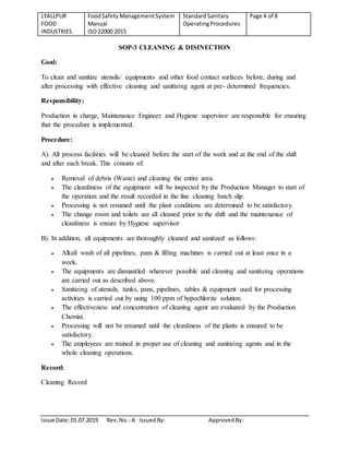 LYALLPUR
FOOD
INDUSTRIES
FoodSafety ManagementSystem
Manual
ISO22000:2015
StandardSanitary
OperatingProcedures
Page 4 of 8
Issue Date:01.07.2019 Rev.No.- A IssuedBy: ApprovedBy:
SOP-3 CLEANING & DISINECTION
Goal:
To clean and sanitize utensils/ equipments and other food contact surfaces before, during and
after processing with effective cleaning and sanitizing agent at pre- determined frequencies.
Responsibility:
Production in charge, Maintenance Engineer and Hygiene supervisor are responsible for ensuring
that the procedure is implemented.
Procedure:
A). All process facilities will be cleaned before the start of the work and at the end of the shift
and after each break. This consists of:
 Removal of debris (Waste) and cleaning the entire area.
 The cleanliness of the equipment will be inspected by the Production Manager to start of
the operation and the result recorded in the line cleaning batch slip.
 Processing is not resumed until the plant conditions are determined to be satisfactory.
 The change room and toilets are all cleaned prior to the shift and the maintenance of
cleanliness is ensure by Hygiene supervisor
B). In addition, all equipments are thoroughly cleaned and sanitized as follows:
 Alkali wash of all pipelines, pans & filling machines is carried out at least once in a
week.
 The equipments are dismantled wherever possible and cleaning and sanitizing operations
are carried out as described above.
 Sanitizing of utensils, tanks, pans, pipelines, tables & equipment used for processing
activities is carried out by using 100 ppm of hypochlorite solution.
 The effectiveness and concentration of cleaning agent are evaluated by the Production
Chemist.
 Processing will not be resumed until the cleanliness of the plants is ensured to be
satisfactory.
 The employees are trained in proper use of cleaning and sanitizing agents and in the
whole cleaning operations.
Record:
Cleaning Record
 