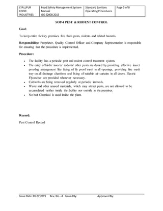 LYALLPUR
FOOD
INDUSTRIES
FoodSafety ManagementSystem
Manual
ISO22000:2015
StandardSanitary
OperatingProcedures
Page 5 of 8
Issue Date:01.07.2019 Rev.No.- A IssuedBy: ApprovedBy:
SOP-4 PEST & RODENT CONTROL
Goal:
To keep entire factory premises free from pests, rodents and related hazards.
Responsibility: Proprietor, Quality Control Officer and Company Representative is responsible
for ensuring that the procedure is implemented.
Procedure:
 The facility has a periodic pest and rodent control treatment system.
 The entry of birds/ insects/ rodents/ other pests are denied by providing effective insect
proofing arrangement like fixing of fly proof mesh in all openings, providing fine mesh
tray on all drainage chambers and fixing of suitable air curtains in all doors. Electric
Flycatcher are provided wherever necessary.
 Cobwebs are being removed regularly at periodic intervals.
 Waste and other unused materials, which may attract pests, are not allowed to be
accumulated neither inside the facility nor outside in the premises.
 No bait Chemical is used inside the plant.
Record:
Pest Control Record
 