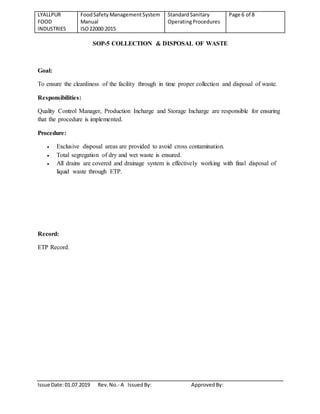 LYALLPUR
FOOD
INDUSTRIES
FoodSafety ManagementSystem
Manual
ISO22000:2015
StandardSanitary
OperatingProcedures
Page 6 of 8
Issue Date:01.07.2019 Rev.No.- A IssuedBy: ApprovedBy:
SOP-5 COLLECTION & DISPOSAL OF WASTE
Goal:
To ensure the cleanliness of the facility through in time proper collection and disposal of waste.
Responsibilities:
Quality Control Manager, Production Incharge and Storage Incharge are responsible for ensuring
that the procedure is implemented.
Procedure:
 Exclusive disposal areas are provided to avoid cross contamination.
 Total segregation of dry and wet waste is ensured.
 All drains are covered and drainage system is effectively working with final disposal of
liquid waste through ETP.
Record:
ETP Record.
 