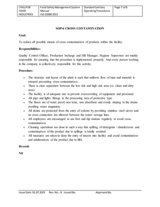 LYALLPUR
FOOD
INDUSTRIES
FoodSafety ManagementSystem
Manual
ISO22000:2015
StandardSanitary
OperatingProcedures
Page 7 of 8
Issue Date:01.07.2019 Rev.No.- A IssuedBy: ApprovedBy:
SOP-6 CROSS CONTAMINATION
Goal:
To reduce all possible means of cross contamination of products within the facility.
Responsibilities:
Quality Control Officer, Production Incharge and HR Manager, Hygiene Supervisor are mainly
responsible for ensuring that the procedure is implemented properly. And every person working
in the company is collectively responsible for this activity.
Procedure:
 The structure and layout of the plant is such that uniform flow of man and material is
ensured preventing cross contamination.
 There is clear separation between the low risk and high risk area (i.e. clean and dirty
area).
 The facility is of adequate size to prevent overcrowding of equipment and personnel.
 All pipe and lights fittings in the processing area of protective type.
 The floors are of water proof, non toxic, non absorbent and evenly sloping to the drains
avoiding water stagnation.
 All drains are protected from the entry of rodents by providing stainless steel sieves and
no cross connection are allowed between the water/ sewage lines.
 All employees are encouraged to use foot and dip stations regularly to avoid cross
contamination.
 Cleaning operations are done in such a way that spilling of detergents / disinfections and
contamination of the product due to spillage is totally avoided.
 All measures are taken to deny the entry of insects into facility and avoid contamination
and adulterations of the product due to filth.
Record:
Nil
 