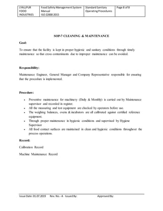 LYALLPUR
FOOD
INDUSTRIES
FoodSafety ManagementSystem
Manual
ISO22000:2015
StandardSanitary
OperatingProcedures
Page 8 of 8
Issue Date:01.07.2019 Rev.No.- A IssuedBy: ApprovedBy:
SOP-7 CLEANING & MAINTENANCE
Goal:
To ensure that the facility is kept in proper hygienic and sanitary conditions through timely
maintenance so that cross contaminants due to improper maintenance can be avoided.
Responsibility:
Maintenance Engineer, General Manager and Company Representative responsible for ensuring
that the procedure is implemented.
Procedure:
 Preventive maintenance for machinery (Daily & Monthly) is carried out by Maintenance
supervisor and recorded in register.
 All the measuring and test equipment are checked by operators before use.
 The weighing balances, ovens & incubators are all calibrated against certified reference
equipment.
 Through proper maintenance in hygienic conditions and supervised by Hygiene
Supervisor
 All food contact surfaces are maintained in clean and hygienic conditions throughout the
process operations.
Record:
Calibration Record
Machine Maintenance Record
 