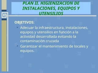OBJETIVOS:
 Adecuar la infraestructura, instalaciones,
equipos y utensilios en función a la
actividad desarrollada evitando la
contaminación cruzada
 Garantizar el mantenimiento de locales y
equipos.
PLAN II. HIGIENIZACION DE
INSTALACIONES, EQUIPOS Y
UTENSILIOS
 