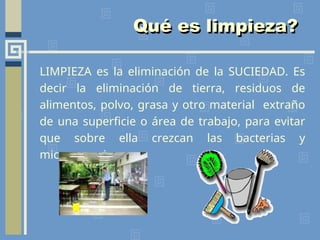 LIMPIEZA es la eliminación de la SUCIEDAD. Es
decir la eliminación de tierra, residuos de
alimentos, polvo, grasa y otro material extraño
de una superficie o área de trabajo, para evitar
que sobre ella crezcan las bacterias y
microorganismos.
Qué es limpieza?
 