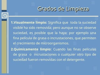 Grados de Limpieza
1.Visualmente limpio: Significa que toda la suciedad
visible ha sido removida; pero aunque no se observe
suciedad, es posible que la haya; por ejemplo una
fina película de grasa o incrustaciones, que permiten
el crecimiento de microorganismos.
2.Químicamente limpio: Cuando las finas películas
de grasa o incrustaciones o cualquier otro tipo de
suciedad fueron removidas con el detergente.
 