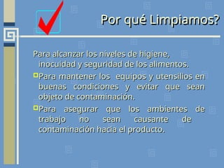 Para alcanzar los niveles de higiene,
Para alcanzar los niveles de higiene,
inocuidad y seguridad de los alimentos.
inocuidad y seguridad de los alimentos.
Para mantener los equipos y utensilios en
Para mantener los equipos y utensilios en
buenas condiciones y evitar que sean
buenas condiciones y evitar que sean
objeto de contaminación.
objeto de contaminación.
Para asegurar que los ambientes de
Para asegurar que los ambientes de
trabajo no sean causante de
trabajo no sean causante de
contaminación hacia el producto.
contaminación hacia el producto.
Por qué Limpiamos?
 