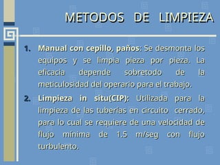 METODOS DE LIMPIEZA
1.
1. Manual con cepillo, paños
Manual con cepillo, paños: Se desmonta los
: Se desmonta los
equipos y se limpia pieza por pieza. La
equipos y se limpia pieza por pieza. La
eficacia depende sobretodo de la
eficacia depende sobretodo de la
meticulosidad del operario para el trabajo.
meticulosidad del operario para el trabajo.
2.
2. Limpieza in situ(CIP):
Limpieza in situ(CIP): Utilizada para la
Utilizada para la
limpieza de las tuberías en circuito cerrado,
limpieza de las tuberías en circuito cerrado,
para lo cual se requiere de una velocidad de
para lo cual se requiere de una velocidad de
flujo mínima de 1.5 m/seg con flujo
flujo mínima de 1.5 m/seg con flujo
turbulento.
turbulento.
 