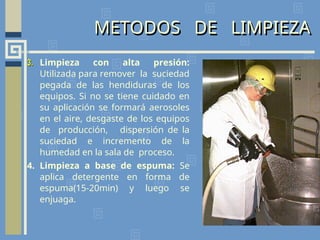 METODOS DE LIMPIEZA
3.
3. Limpieza con alta presión:
Utilizada para remover la suciedad
pegada de las hendiduras de los
equipos. Si no se tiene cuidado en
su aplicación se formará aerosoles
en el aire, desgaste de los equipos
de producción, dispersión de la
suciedad e incremento de la
humedad en la sala de proceso.
4. Limpieza a base de espuma: Se
aplica detergente en forma de
espuma(15-20min) y luego se
enjuaga.
 