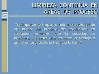 LIMPIEZA CONTINUA EN
AREAS DE PROCESO
“
“Es importante limpiar o retirar la suciedad de
Es importante limpiar o retirar la suciedad de
un punto del proceso de producción en
un punto del proceso de producción en
cualquier momento que la suciedad se
cualquier momento que la suciedad se
presente, sin tener que terminar el trabajo o
presente, sin tener que terminar el trabajo o
que el encargado de la limpieza lo haga”.
que el encargado de la limpieza lo haga”.
 
